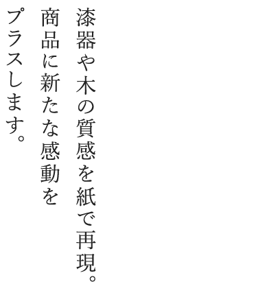漆器や木の質感を紙で再現。商品に新たな感動をプラスします。
