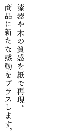 漆器や木の質感を紙で再現。商品に新たな感動をプラスします。